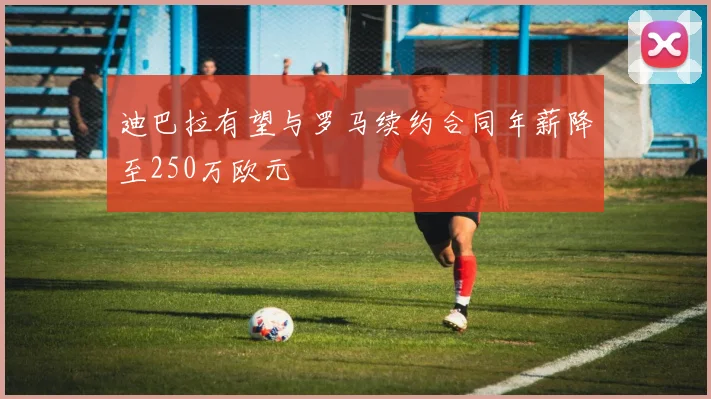迪巴拉有望与罗马续约合同年薪降至250万欧元