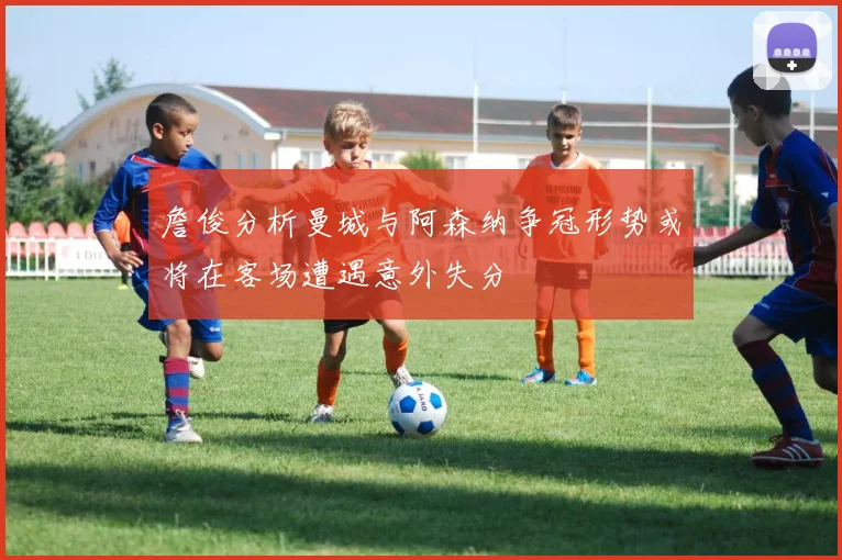 詹俊分析曼城与阿森纳争冠形势或将在客场遭遇意外失分