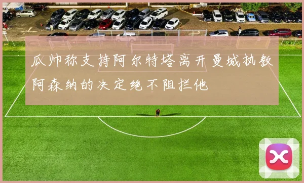 瓜帅称支持阿尔特塔离开曼城执教阿森纳的决定绝不阻拦他