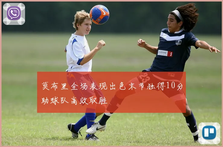 莫布里全场表现出色末节独得10分助球队高效取胜