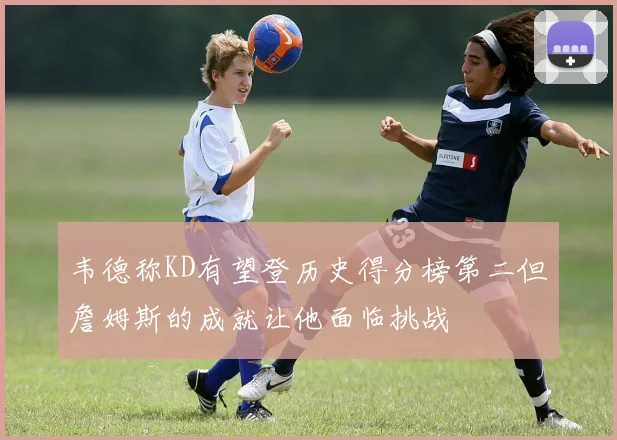 韦德称KD有望登历史得分榜第二但詹姆斯的成就让他面临挑战