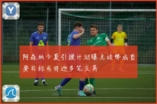 阿森纳今夏引援计划曝光边锋成首要目标或将迎多笔交易