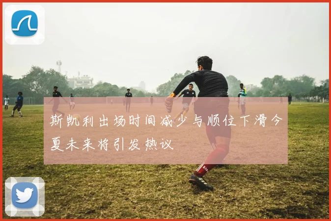 斯凯利出场时间减少与顺位下滑今夏未来将引发热议