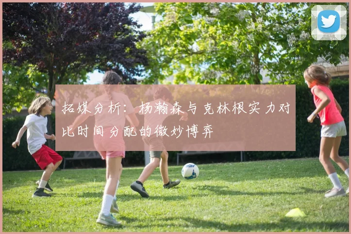 拓媒分析：杨瀚森与克林根实力对比时间分配的微妙博弈