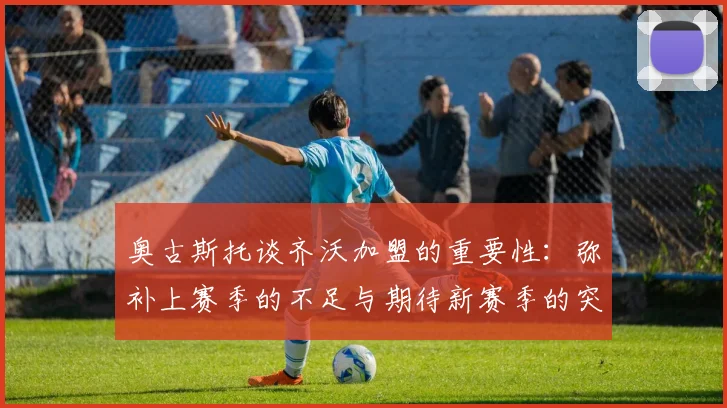 奥古斯托谈齐沃加盟的重要性：弥补上赛季的不足与期待新赛季的突破