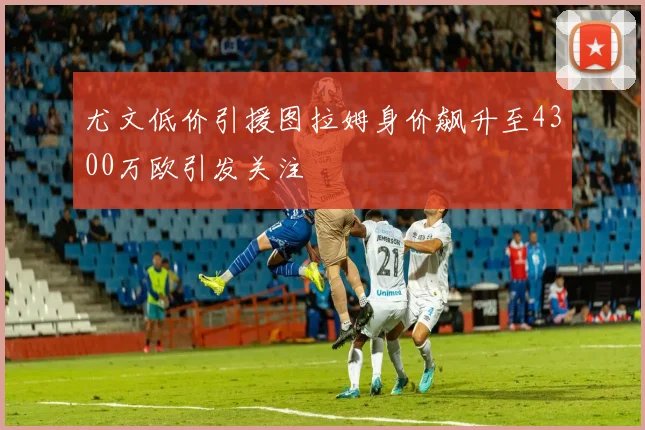 尤文低价引援图拉姆身价飙升至4300万欧引发关注