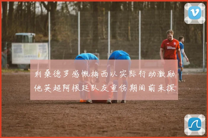 利桑德罗感慨梅西以实际行动激励他英超阿根廷队友重伤期间前来探望