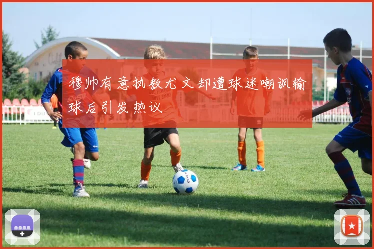 穆帅有意执教尤文却遭球迷嘲讽输球后引发热议