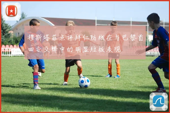 穆斯塔菲点评拜仁防线在与巴黎首回合交锋中的明显短板表现