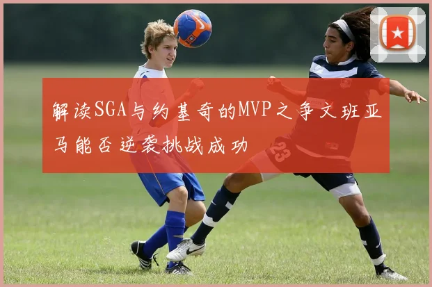 解读SGA与约基奇的MVP之争文班亚马能否逆袭挑战成功