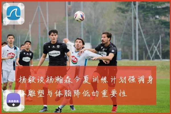 杨毅谈杨瀚森今夏训练计划强调身体雕塑与体脂降低的重要性
