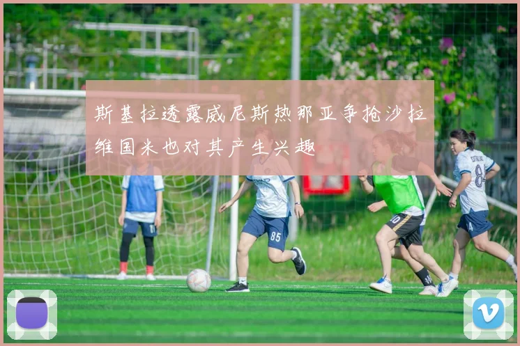 斯基拉透露威尼斯热那亚争抢沙拉维国米也对其产生兴趣