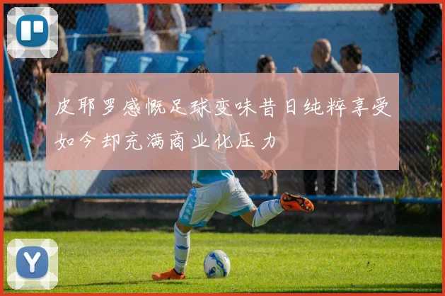 皮耶罗感慨足球变味昔日纯粹享受如今却充满商业化压力