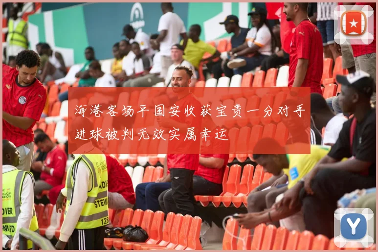 海港客场平国安收获宝贵一分对手进球被判无效实属幸运