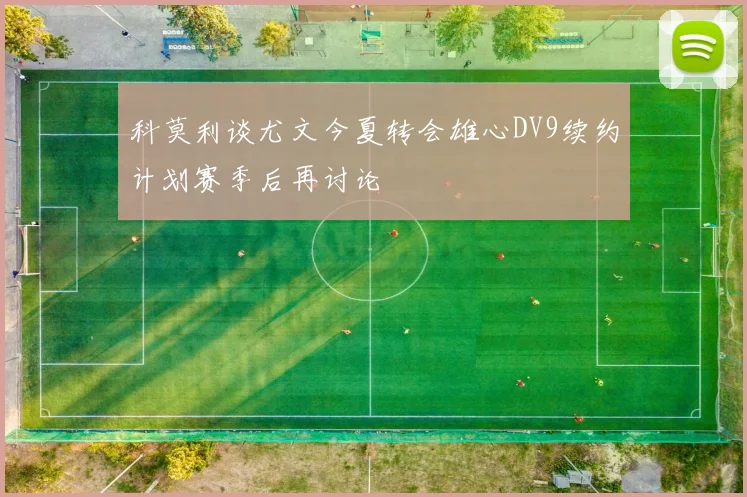 科莫利谈尤文今夏转会雄心DV9续约计划赛季后再讨论