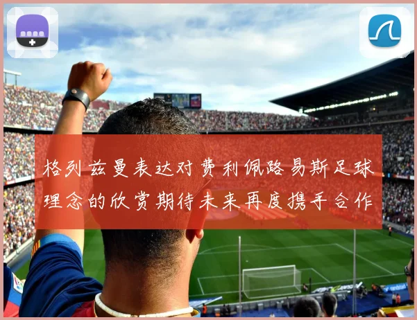 格列兹曼表达对费利佩路易斯足球理念的欣赏期待未来再度携手合作