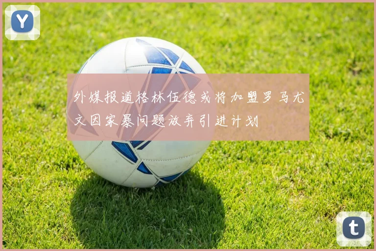 外媒报道格林伍德或将加盟罗马尤文因家暴问题放弃引进计划