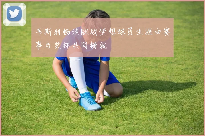 韦斯利畅谈欧战梦想球员生涯由赛事与奖杯共同铸就