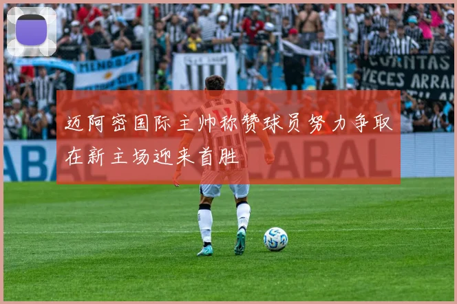 迈阿密国际主帅称赞球员努力争取在新主场迎来首胜