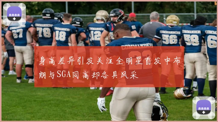 身高差异引发关注全明星首发中布朗与SGA同高却各具风采