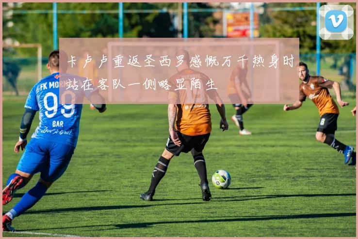 卡卢卢重返圣西罗感慨万千热身时站在客队一侧略显陌生