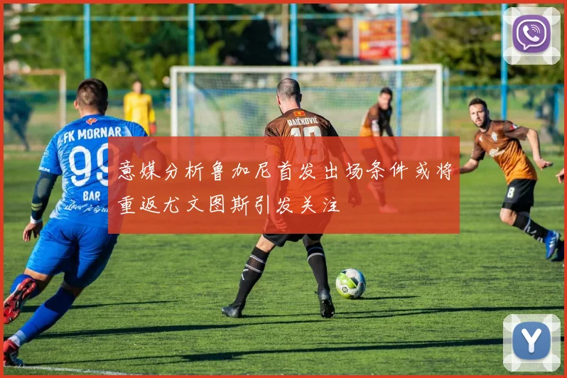 意媒分析鲁加尼首发出场条件或将重返尤文图斯引发关注