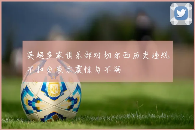 英超多家俱乐部对切尔西历史违规不扣分表示震惊与不满